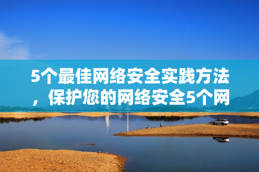 5个最佳网络安全实践方法，保护您的网络安全5个网络安全技巧，保卫你的网络安全