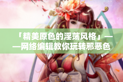 「精美原色的淫荡风格」——网络编辑教你玩转邪恶色彩