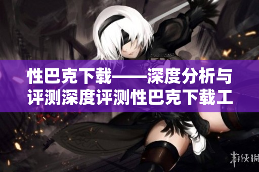 性巴克下载——深度分析与评测深度评测性巴克下载工具