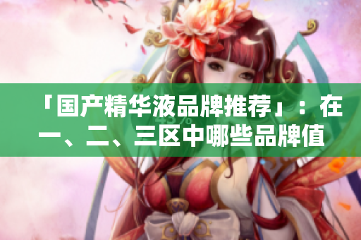 「国产精华液品牌推荐」：在一、二、三区中哪些品牌值得购买？
