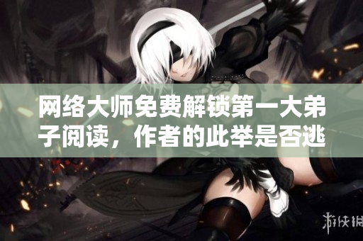 网络大师免费解锁第一大弟子阅读，作者的此举是否逃兵？