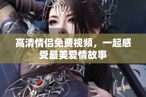 高清情侣免费视频，一起感受最美爱情故事