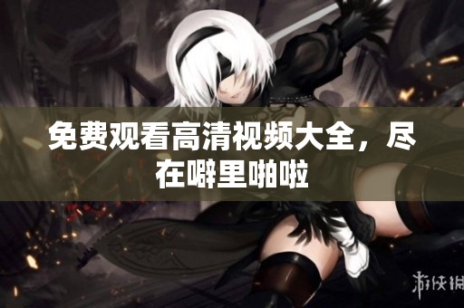 免费观看高清视频大全，尽在噼里啪啦