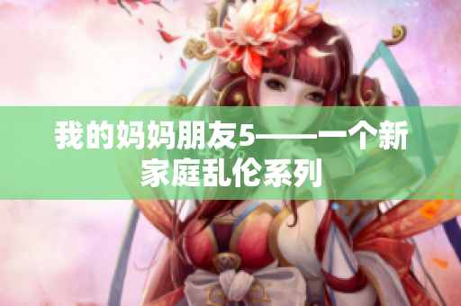 我的妈妈朋友5——一个新家庭乱伦系列