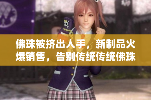 佛珠被挤出人手，新制品火爆销售，告别传统传统佛珠让位，新制品走俏