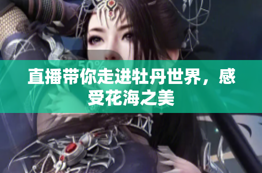 直播带你走进牡丹世界，感受花海之美
