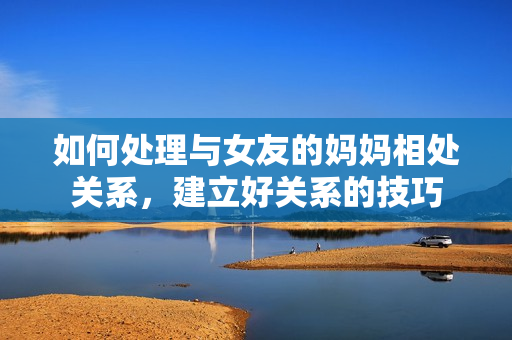 如何处理与女友的妈妈相处关系，建立好关系的技巧
