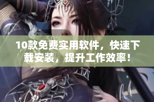 10款免费实用软件，快速下载安装，提升工作效率！
