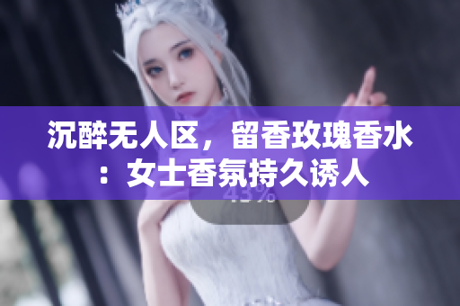 沉醉无人区，留香玫瑰香水：女士香氛持久诱人