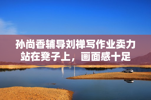孙尚香辅导刘禅写作业卖力站在凳子上，画面感十足