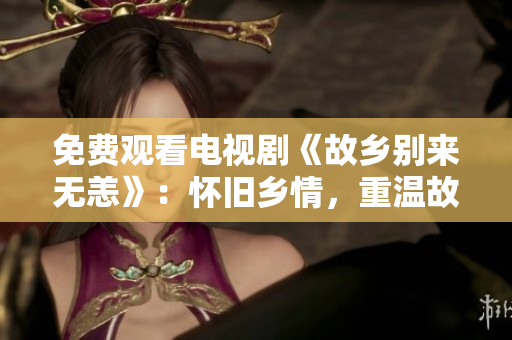免费观看电视剧《故乡别来无恙》：怀旧乡情，重温故园江南