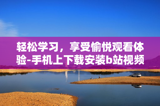 轻松学习，享受愉悦观看体验-手机上下载安装b站视频软件