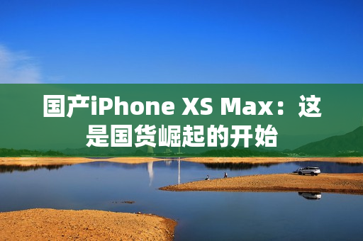 国产iPhone XS Max：这是国货崛起的开始