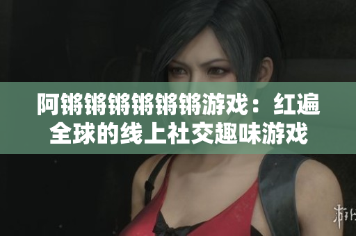 阿锵锵锵锵锵锵游戏：红遍全球的线上社交趣味游戏