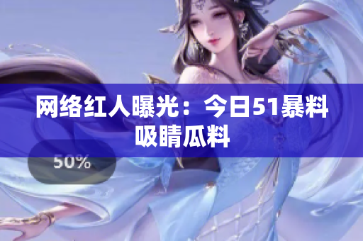 网络红人曝光：今日51暴料吸睛瓜料