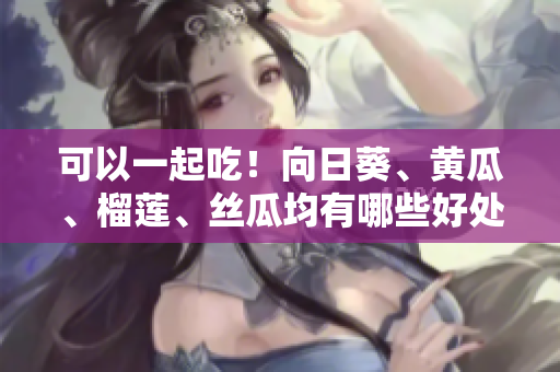 可以一起吃！向日葵、黄瓜、榴莲、丝瓜均有哪些好处？