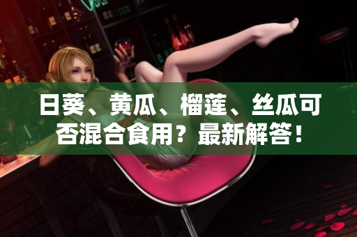 日葵、黄瓜、榴莲、丝瓜可否混合食用？最新解答！