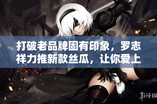打破老品牌固有印象，罗志祥力推新款丝瓜，让你爱上旧草莓