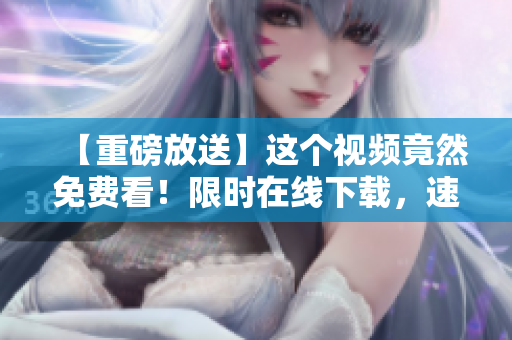 【重磅放送】这个视频竟然免费看！限时在线下载，速来围观！