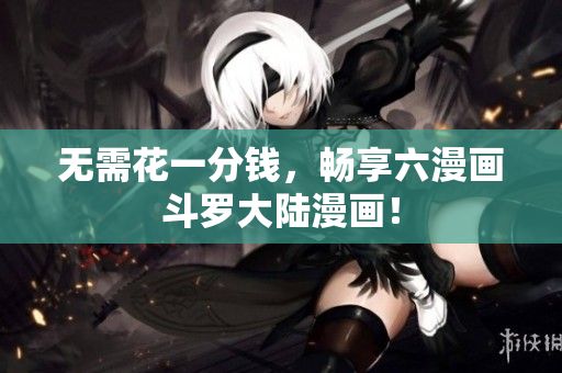无需花一分钱，畅享六漫画斗罗大陆漫画！