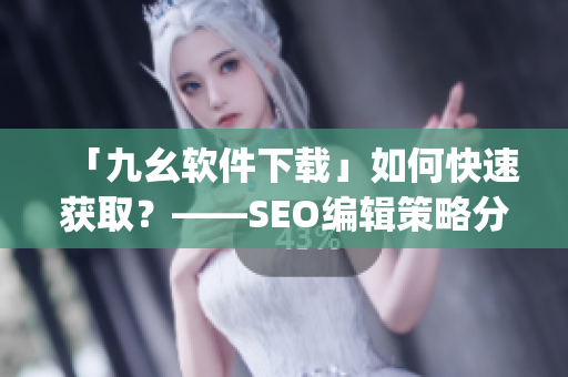 「九幺软件下载」如何快速获取？——SEO编辑策略分享)