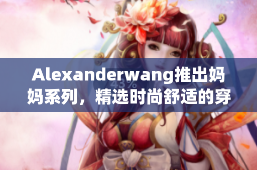 Alexanderwang推出妈妈系列，精选时尚舒适的穿搭