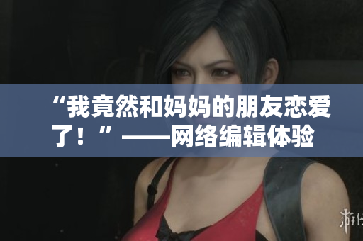 “我竟然和妈妈的朋友恋爱了！”——网络编辑体验