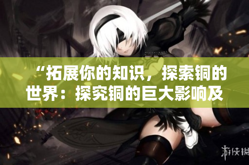 “拓展你的知识，探索铜的世界：探究铜的巨大影响及深层意义”