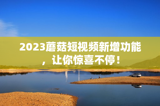2023蘑菇短视频新增功能，让你惊喜不停！