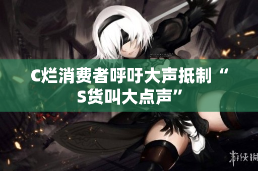 C烂消费者呼吁大声抵制“S货叫大点声”