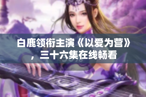 白鹿领衔主演《以爱为营》，三十六集在线畅看