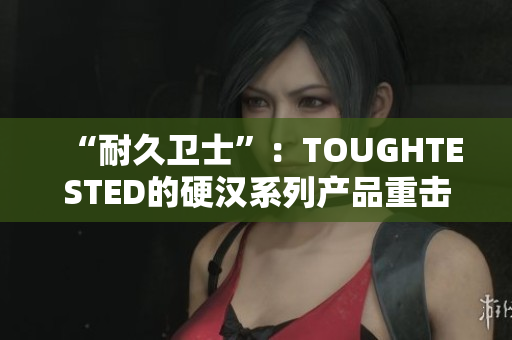 “耐久卫士”：TOUGHTESTED的硬汉系列产品重击市场