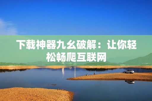 下载神器九幺破解：让你轻松畅爬互联网