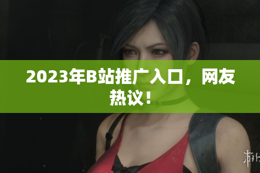 2023年B站推广入口，网友热议！