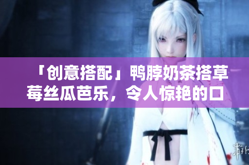 「创意搭配」鸭脖奶茶搭草莓丝瓜芭乐，令人惊艳的口感！