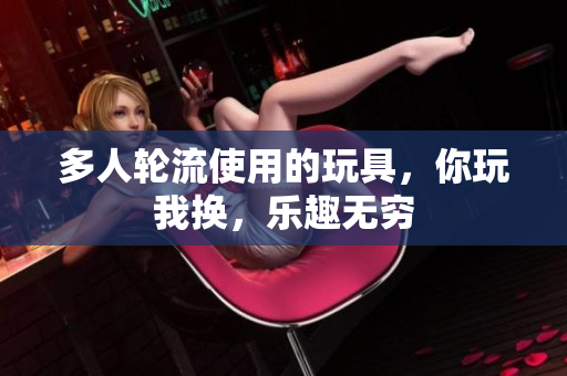 多人轮流使用的玩具，你玩我换，乐趣无穷