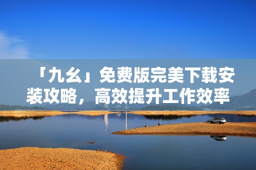 「九幺」免费版完美下载安装攻略，高效提升工作效率！