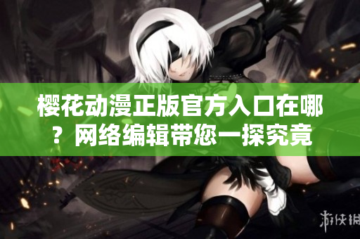 樱花动漫正版官方入口在哪？网络编辑带您一探究竟