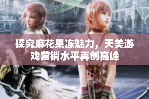 探究麻花果冻魅力，天美游戏营销水平再创高峰