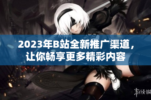2023年B站全新推广渠道，让你畅享更多精彩内容