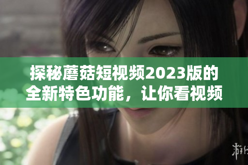 探秘蘑菇短视频2023版的全新特色功能，让你看视频更便捷！
