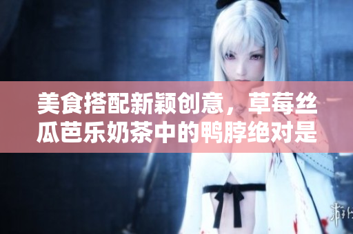美食搭配新颖创意，草莓丝瓜芭乐奶茶中的鸭脖绝对是用妙手做成的！