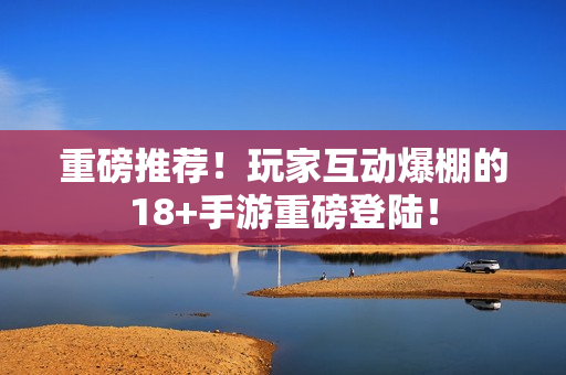 重磅推荐！玩家互动爆棚的18+手游重磅登陆！