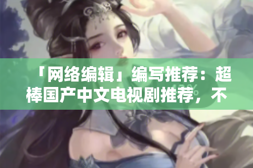 「网络编辑」编写推荐：超棒国产中文电视剧推荐，不看你会后悔！
