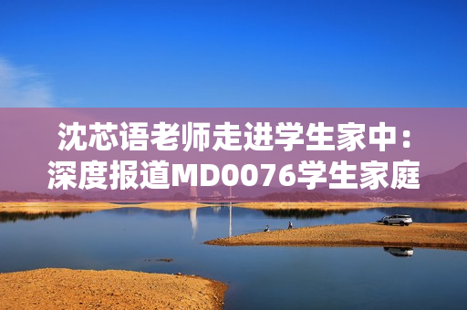 沈芯语老师走进学生家中：深度报道MD0076学生家庭教育现状
