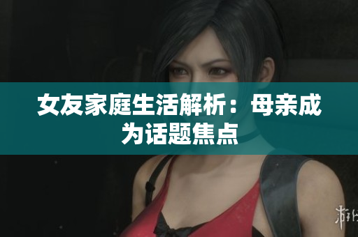 女友家庭生活解析：母亲成为话题焦点