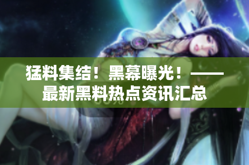 猛料集结！黑幕曝光！——最新黑料热点资讯汇总