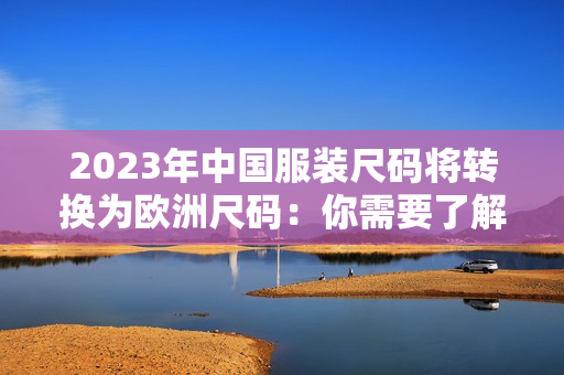 2023年中国服装尺码将转换为欧洲尺码：你需要了解这些变化