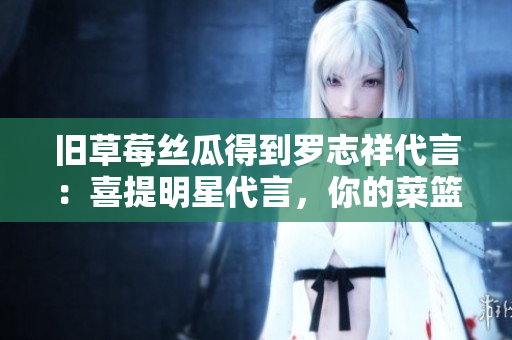 旧草莓丝瓜得到罗志祥代言：喜提明星代言，你的菜篮子新宠！