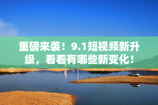 重磅来袭！9.1短视频新升级，看看有哪些新变化！
